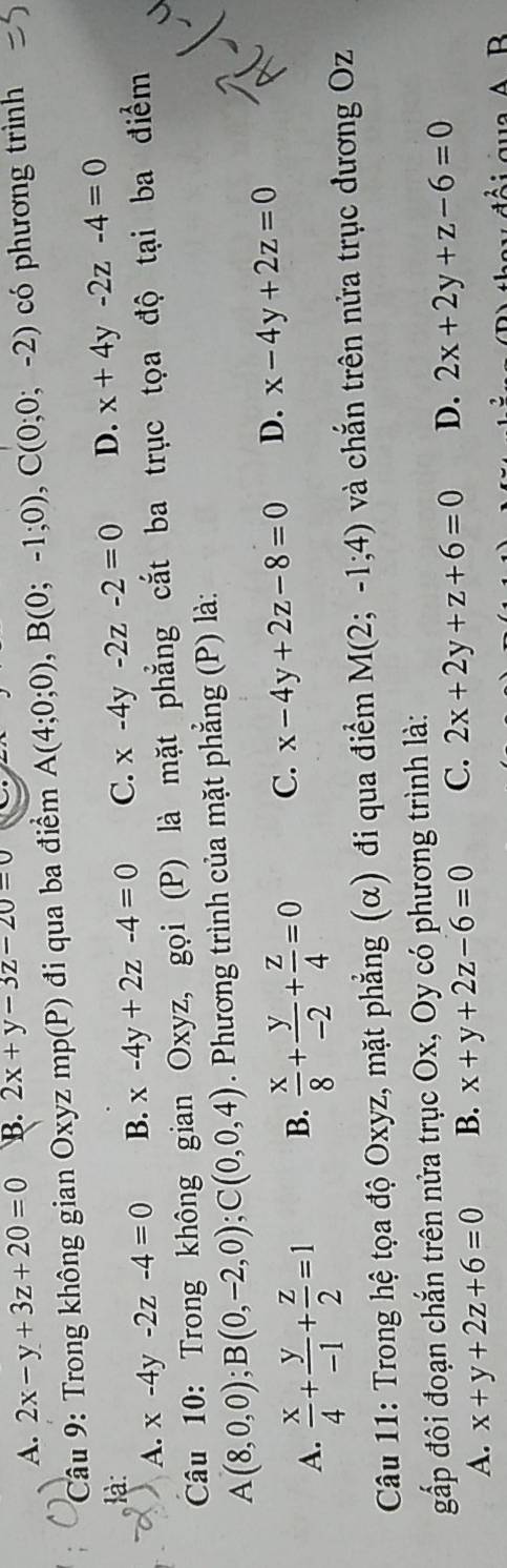 A. 2x-y+3z+20=0 B. 2x+y-3z-20=0
Câu 9: Trong không gian Oxyz mp(P) đi qua ba điểm A(4;0;0), B(0;-1;0), C(0;0;-2) có phương trình
là: C. x-4y-2z-2=0 D. x+4y-2z-4=0
A. x-4y-2z-4=0 B. x-4y+2z-4=0
Câu 10: Trong không gian Oxyz, gọi (P) là mặt phẳng cắt ba trục tọa độ tại ba điểm
A(8,0,0); B(0,-2,0); C(0,0,4). Phương trình của mặt phẳng (P) là:
A.  x/4 + y/-1 + z/2 =1 B.  x/8 + y/-2 + z/4 =0 C. x-4y+2z-8=0 D. x-4y+2z=0
Câu 11: Trong hệ tọa độ Oxyz, mặt phẳng (α) đi qua điểm M(2;-1;4) và chắn trên nửa trục đương Oz
gấp đôi đoạn chắn trên nửa trục Ox, Oy có phương trình là:
A. x+y+2z+6=0 B. x+y+2z-6=0 C. 2x+2y+z+6=0 D. 2x+2y+z-6=0