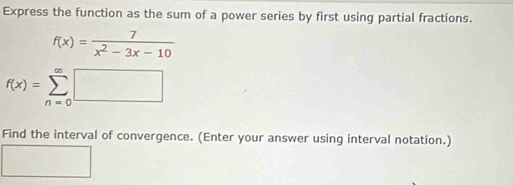 Express the function as the sum of a power series by first using partial fractions.
f(x)= 7/x^2-3x-10 
f(x)=sumlimits _(n=0)^(∈fty)□
Find the interval of convergence. (Enter your answer using interval notation.)