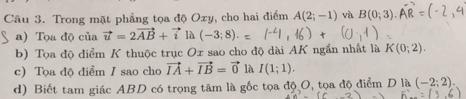 Trong mặt phẳng tọa độ Oxy, cho hai điểm A(2;-1) và B(0;3). 
a) Tọa độ của vector u=2vector AB+vector i là (-3;8). 
b) Tọa độ điểm K thuộc trục Ox sao cho độ dài AK ngắn nhất là K(0;2). 
c) Tọa độ điểm I sao cho vector IA+vector IB=vector 0 là I(1;1). 
d) Biết tam giác ABD có trọng tâm là gốc tọa độ O, tọa độ điểm D là (-2;2).