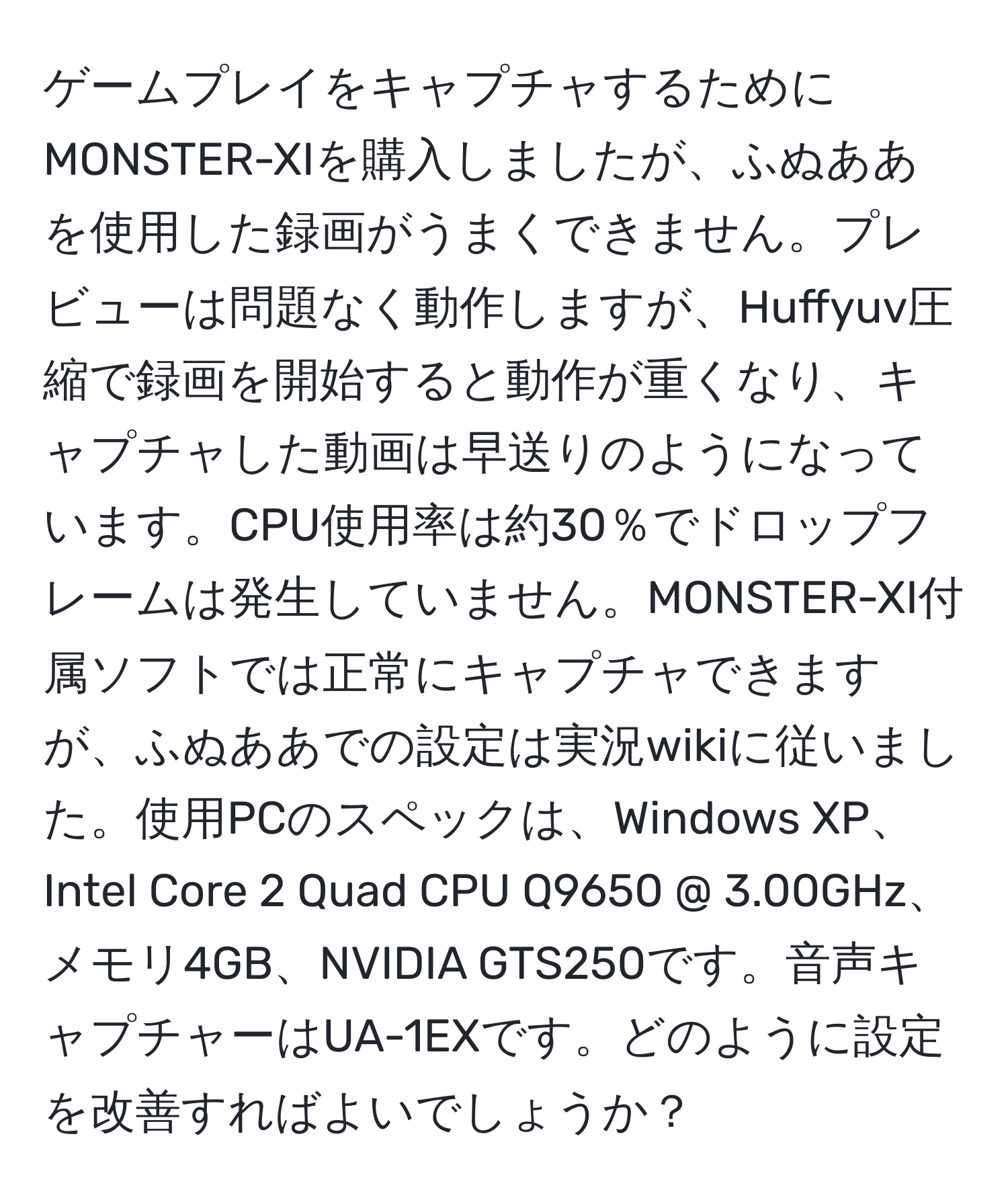 ゲームプレイをキャプチャするためにMONSTER-XIを購入しましたが、ふぬああを使用した録画がうまくできません。プレビューは問題なく動作しますが、Huffyuv圧縮で録画を開始すると動作が重くなり、キャプチャした動画は早送りのようになっています。CPU使用率は約30％でドロップフレームは発生していません。MONSTER-XI付属ソフトでは正常にキャプチャできますが、ふぬああでの設定は実況wikiに従いました。使用PCのスペックは、Windows XP、Intel Core 2 Quad CPU Q9650 @ 3.00GHz、メモリ4GB、NVIDIA GTS250です。音声キャプチャーはUA-1EXです。どのように設定を改善すればよいでしょうか？