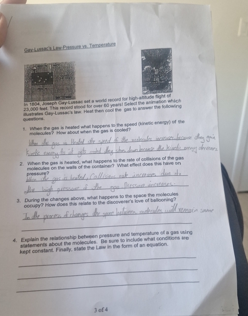 Gav-Lussac's Law-Pressure vs. Temperature 
In 1804, Joseph Gc set a world record for high-altitude flight of
23,000 feet. This record stood for over 60 years! Select the animation which 
questions. illustrates Gay-Lussac's law. Heat then cool the gas to answer the following 
1. When the gas is heated what happens to the speed (kinetic energy) of the 
moleculles? How about when the gas is coolled? 
_ 
_ 
2. When the gas is heated, what happens to the rate of collisions of the gas 
molecules on the walls of the container? What effect does this have on 
_pressure? 
_ 
3. During the changes above, what happens to the space the molecules 
occupy? How does this relate to the discoverer's love of ballooning? 
_ 
_ 
4. Explain the relationship between pressure and temperature of a gas using 
statements about the molecules. Be sure to include what conditions are 
_ 
kept constant. Finally, state the Law in the form of an equation. 
_ 
_ 
3 of 4