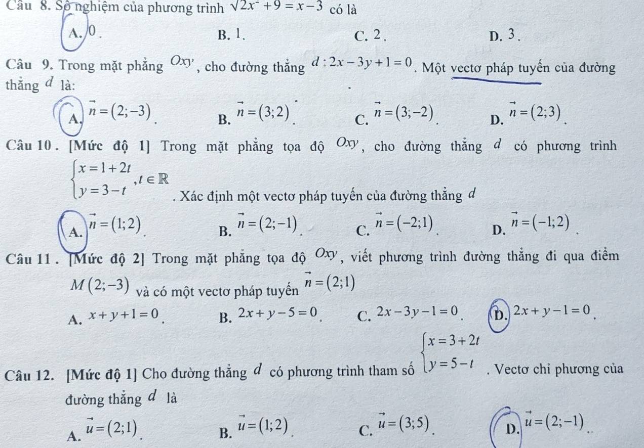 Cầu 8. Số nghiệm của phương trình sqrt(2x^2)+9=x-3 có là
A. /0 . B. 1. C. 2 . D. 3 .
Câu 9. Trong mặt phẳng Oxy , cho đường thẳng d:2x-3y+1=0. Một vectơ pháp tuyến của đường
thắng d là:
A. vector n=(2;-3) vector n=(3;2) vector n=(3;-2). vector n=(2;3).
B.
C.
D.
Câu 10. [Mức độ 1] Trong mặt phẳng tọa độ Oơ, cho đường thẳng d có phương trình
beginarrayl x=1+2t y=3-tendarray. ,t∈ R. Xác định một vectơ pháp tuyến của đường thẳng đ
A. vector n=(1;2)
B. vector n=(2;-1)
C. vector n=(-2;1)
D. vector n=(-1;2)
Câu 11 . [Mức độ 2] Trong mặt phẳng tọa độ () xy, viết phương trình đường thẳng đi qua điểm
M(2;-3) và có một vectơ pháp tuyến vector n=(2;1)
A. x+y+1=0. B. 2x+y-5=0 C. 2x-3y-1=0 D. 2x+y-1=0
beginarrayl x=3+2t y=5-tendarray.
Câu 12. [Mức độ 1] Cho đường thẳng đ có phương trình tham số . Vectơ chỉ phương của
đường thắng d là
A. vector u=(2;1)
B. vector u=(1;2)
C. vector u=(3;5)
D. vector u=(2;-1).