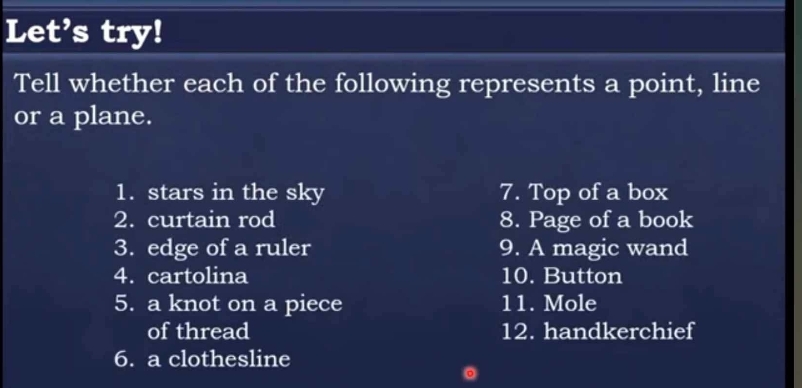 Let’s try! 
Tell whether each of the following represents a point, line 
or a plane. 
1. stars in the sky 7. Top of a box 
2. curtain rod 8. Page of a book 
3. edge of a ruler 9. A magic wand 
4. cartolina 10. Button 
5. a knot on a piece 11. Mole 
of thread 12. handkerchief 
6. a clothesline