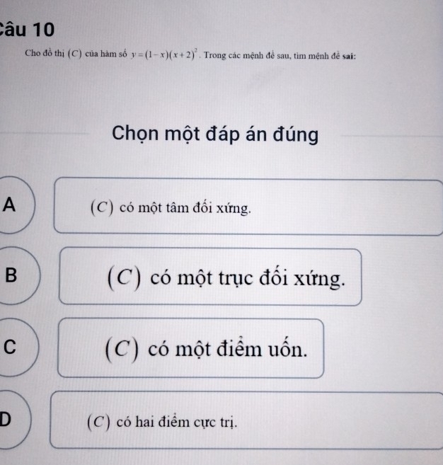 Cho đồ thị (C) của hàm số y=(1-x)(x+2)^2. Trong các mệnh đề sau, tìm mệnh đề sai:
Chọn một đáp án đúng
A (C) có một tâm đối xứng.
B
(C) có một trục đối xứng.
C (C) có một điểm uốn.
D (C) có hai điểm cực trị.