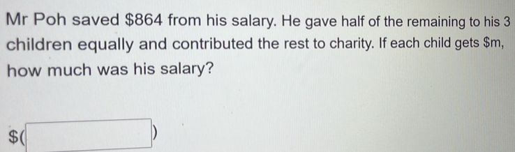 Mr Poh saved $864 from his salary. He gave half of the remaining to his 3
children equally and contributed the rest to charity. If each child gets $m, 
how much was his salary?
$(□ )