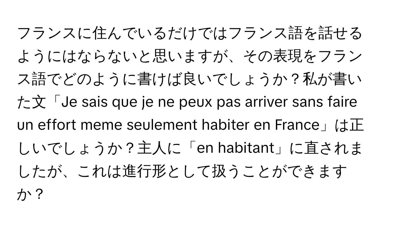 フランスに住んでいるだけではフランス語を話せるようにはならないと思いますが、その表現をフランス語でどのように書けば良いでしょうか？私が書いた文「Je sais que je ne peux pas arriver sans faire un effort meme seulement habiter en France」は正しいでしょうか？主人に「en habitant」に直されましたが、これは進行形として扱うことができますか？