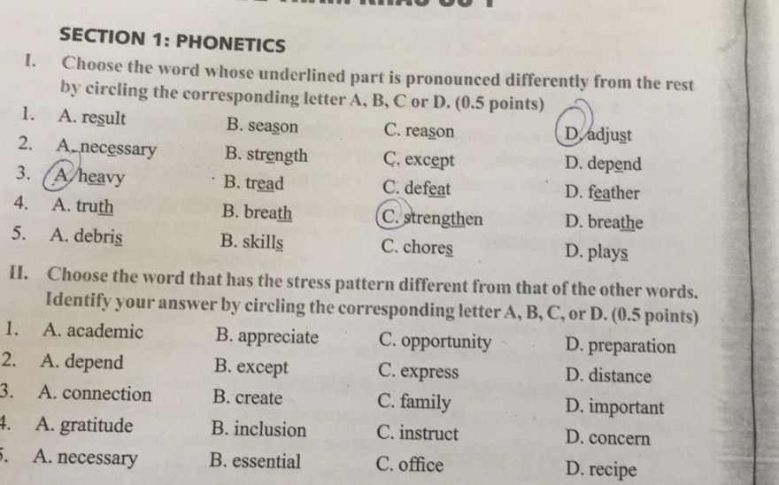 PHONETICS
I. Choose the word whose underlined part is pronounced differently from the rest
by circling the corresponding letter A, B, C or D. (0.5 points)
1. A. regult B. season C. reason D. adjust
2. A necessary B. strength C. except D. depend
3. A/heavy B. tread C. defeat D. feather
4. A. truth B. breath C. strengthen D. breathe
5. A. debris B. skills C. chores D. plays
I. Choose the word that has the stress pattern different from that of the other words.
Identify your answer by circling the corresponding letter A, B, C, or D. (0.5 points)
1. A. academic B. appreciate C. opportunity D. preparation
2. A. depend B. except C. express D. distance
3. A. connection B. create C. family D. important
4. A. gratitude B. inclusion C. instruct D. concern
5. A. necessary B. essential C. office D. recipe