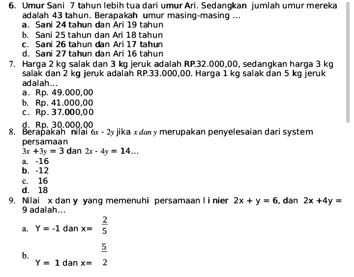 Umur Sani 7 tahun lebih tua dari umur Ari. Sedangkan jumlah umur mereka
adalah 43 tahun. Berapakah umur masing-masing ...
a. Sani 24 tahun dan Ari 19 tahun
b. Sani 25 tahun dan Ari 18 tahun
c. Sani 26 tahun dan Ari 17 tahun
d. Sani 27 tahun dan Ari 16 tahun
7. Harga 2 kg salak dan 3 kg jeruk adalah RP.32.000,00, sedangkan harga 3 kg
salak dan 2 kg jeruk adalah RP.33.000,00. Harga 1 kg salak dan 5 kg jeruk
adalah...
a. Rp. 49.000,00
b. Rp. 41.000,00
c. Rp. 37.000,00
d. Rp. 30.000,00
8. Berapakah nilai 6x-2y jika x dan y merupakan penyelesaian dari system
persamaan
3x+3y=3 dan 2x-4y=14...
a. -16
b. -12
c. 16
d. 18
9. Nilai x dan y yang memenuhi persamaan l i nier 2x+y=6 , dan 2x+4y=
9 adalah...
a. Y=-1 dar . x= 2/5 
b. x= 5/2 
Y=1 dan