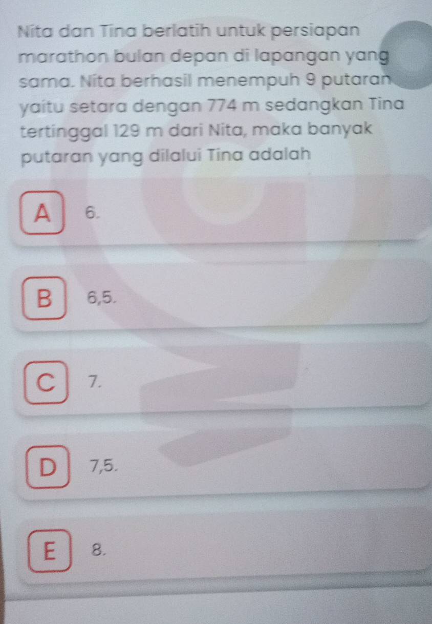 Níta dan Tina berlatih untuk persiapan
marathon bulan depan di lapangan yang
sama. Nita berhasil menempuh 9 putaran
yaitu setara dengan 774 m sedangkan Tina
tertinggal 129 m dari Nita, maka banyak
putaran yang dilalui Tina adalah
A 6.
B ₹6,5.
C 7.
D 7,5.
E 8.