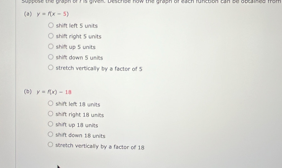 suppose the graph of 7 is given. Describe how the graph of each function can be obtained from
(a) y=f(x-5)
shift left 5 units
shift right 5 units
shift up 5 units
shift down 5 units
stretch vertically by a factor of 5
(b) y=f(x)-18
shift left 18 units
shift right 18 units
shift up 18 units
shift down 18 units
stretch vertically by a factor of 18