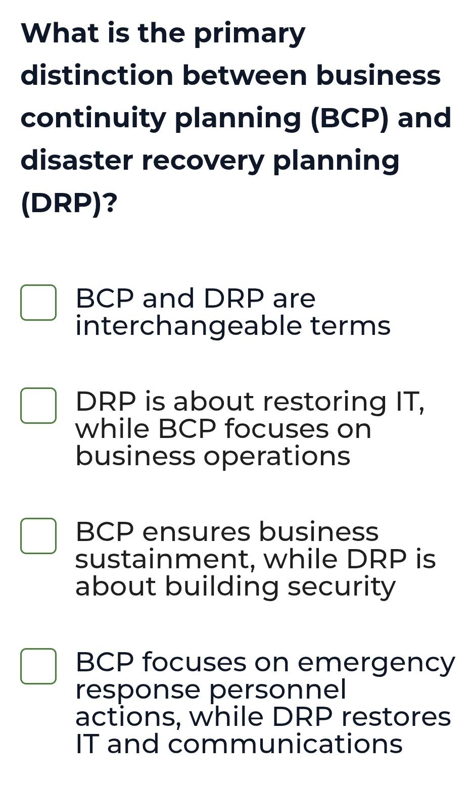 What is the primary
distinction between business
continuity planning (BCP) and
disaster recovery planning
(DRP)?
BCP and DRP are
interchangeable terms
DRP is about restoring IT,
while BCP focuses on
business operations
BCP ensures business
sustainment, while DRP is
about building security
BCP focuses on emergency
response personnel
actions, while DRP restores
IT and communications