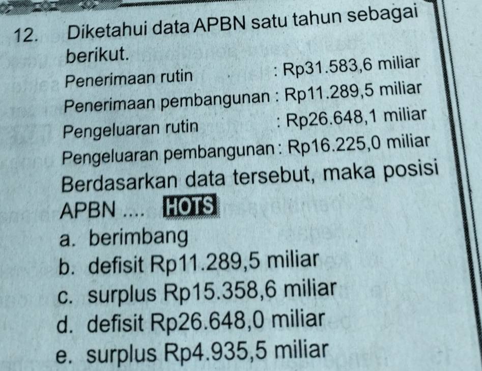 Diketahui data APBN satu tahun sebagai
berikut.
Penerimaan rutin : Rp31.583, 6 miliar
Penerimaan pembangunan : Rp11.289,5 miliar
Pengeluaran rutin : Rp26.648,1 miliar
Pengeluaran pembangunan: Rp16.225,0 miliar
Berdasarkan data tersebut, maka posisi
APBN .... HOTS
a. berimbang
b. defisit Rp11.289,5 miliar
c. surplus Rp15.358,6 miliar
d. defisit Rp26.648,0 miliar
e. surplus Rp4.935,5 miliar