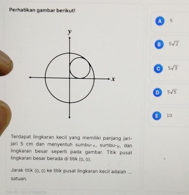 Perhatikan gambar berikut!
A 5
B 5sqrt(2)
5sqrt(3)
D 5sqrt(5)
E 10
Terdapat lingkaran kecil yang memiliki panjang jari-
jari 5 cm dan menyentuh sumbu- x, sumbu- y, dan
lingkaran besar seperti pada gambar. Titik pusat
lingkaran besar berada di titik (0,0). 
Jarak titik (0,0) ke titik pusat lingkaran kecil adalah ...
satuan.
ON-ID: QU-L138IRZH