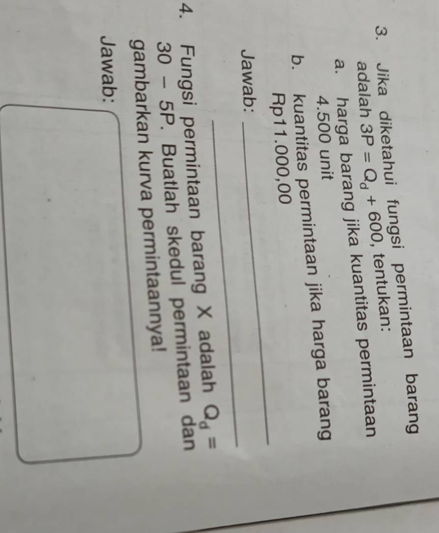 Jika diketahui fungsi permintaan barang 
adalah 3P=Q_d+600 , tentukan: 
a. harga barang jika kuantitas permintaan
4.500 unit 
b. kuantitas permintaan jika harga barang 
_
Rp11.000,00
_ 
Jawab: 
4. Fungsi permintaan barang X adalah Q_d=
30-5P. Buatlah skedul permintaan dan 
gambarkan kurva permintaannya! 
Jawab: