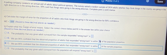 Save
A polling company conducts an annual poll of adults about political opinions. The survey asked a random sample of 2474 adults whether they think things in the country are going in the
right direction or in the wrong direction. 43% said that things were going in the wrong direction. Complete parts a and b befow
a) Caliculate the margin of error for the proportion off all adults who think things are going in the wrong direction for 95% confidence.
ME=020 (Round to three decimal places as needed.)
b) Explain what this margin of error means. Select the correct choice below and fill in the answer box wthin your choice
(Round to three decimal places as needed.)
A. The probability that any given adult surveyed from the sample responded "wrong track" is □
B. We are 95% confident that the observed proportion of adults that responded "wrong brack" is within of the population proportion.
C. We are 95% confident that the observed proportion of adults that respended "wrong track" is within □ of the sample proportion.
D. The probability that any given adult surveyed from the population will respond "wrosg track" is □