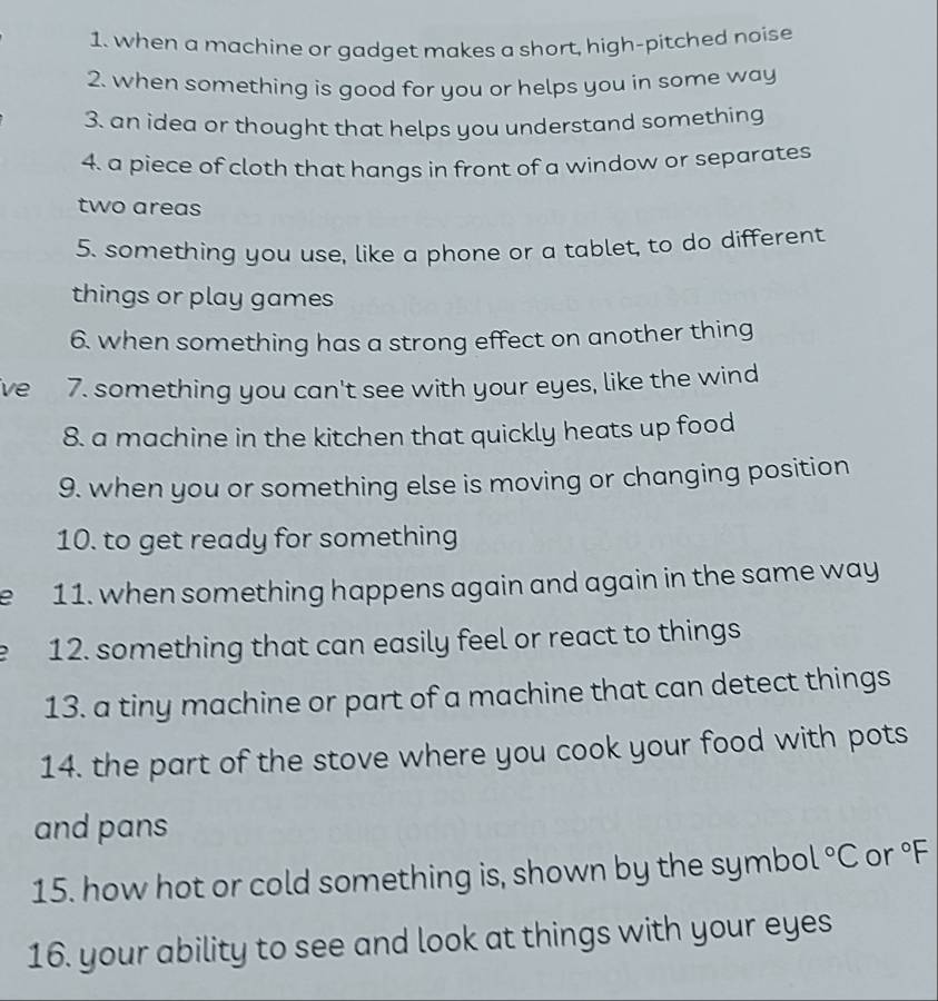 when a machine or gadget makes a short, high-pitched noise 
2. when something is good for you or helps you in some way 
3. an idea or thought that helps you understand something 
4. a piece of cloth that hangs in front of a window or separates 
two areas 
5. something you use, like a phone or a tablet, to do different 
things or play games 
6. when something has a strong effect on another thing 
ve 7. something you can't see with your eyes, like the wind 
8. a machine in the kitchen that quickly heats up food 
9. when you or something else is moving or changing position 
10. to get ready for something 
e 11. when something happens again and again in the same way 
12. something that can easily feel or react to things 
13. a tiny machine or part of a machine that can detect things 
14. the part of the stove where you cook your food with pots 
and pans 
15. how hot or cold something is, shown by the symbo 1°C or°F
16. your ability to see and look at things with your eyes