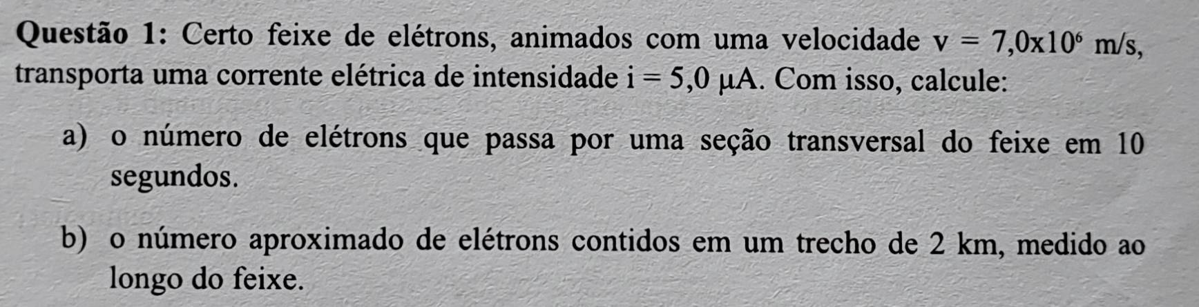 Certo feixe de elétrons, animados com uma velocidade v=7,0x10^6m/s, 
transporta uma corrente elétrica de intensidade i=5,0mu A. Com isso, calcule: 
a) o número de elétrons que passa por uma seção transversal do feixe em 10
segundos. 
b) o número aproximado de elétrons contidos em um trecho de 2 km, medido ao 
longo do feixe.