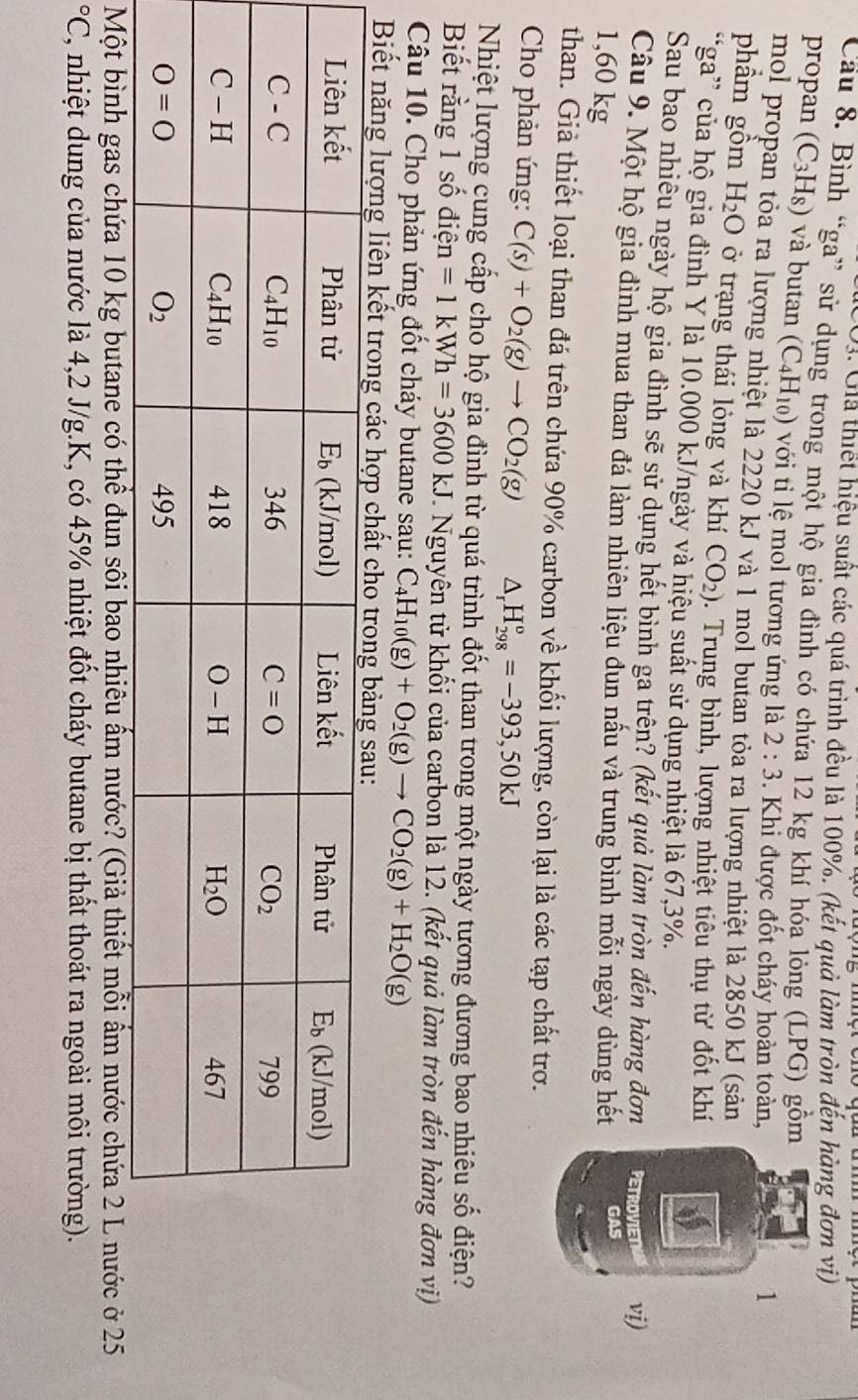 O3. Giả thiết hiệu suất các quá trình đều là 100%. (kết quả làm tròn đến hàng đơn vị)
Cầu 8. Bình “ga” sử dụng trong một hộ gia đình có chứa 12 kg khí hóa lỏng (LPG) gồm
propan (C_3H_8) và butan (C_4H_10) với ti lệ mol tương ứng là 2:3. Khi được đốt cháy hoàn toàn,
1
mol propan tỏa ra lượng nhiệt là 2220 kJ và 1 mol butan tỏa ra lượng nhiệt là 2850 kJ (sản
phầm gồm H_2O ở trạng thái lỏng và khí CO_2). Trung bình, lượng nhiệt tiêu thụ từ đốt khí
“ga” của hộ gia đình Y là 10.000 kJ/ngày và hiệu suất sử dụng nhiệt là 67,3%.
Sau bao nhiêu ngày hộ gia đình sẽ sử dụng hết bình ga trên? (kết quả làm tròn đến hàng đơn PETROVIET vi)
Câu 9. Một hộ gia đình mua than đá làm nhiên liệu đun nấu và trung bình mỗi ngày dùng hết GAS
1,60 kg
than. Giả thiết loại than đá trên chứa 90% carbon 2 * khối lượng, còn lại là các tạp chất trơ.
Cho phản ứng: C(s)+O_2(g)to CO_2(g) △ _rH_(298)^o=-393,50kJ
Nhiệt lượng cung cấp cho hộ gia đình từ quá trình đốt than trong một ngày tương đương bao nhiêu số điện?
Biết rằng 1 số điện =1kWh=3600kJ T. Nguyên tử khối của carbon là 12. (kết quả làm tròn đến hàng đơn vị)
Câu 10. Cho phản ứng đốt cháy butane sau: C_4H_10(g)+O_2(g)to CO_2(g)+H_2O(g)
Biết năng lượng liên kết trong các hợp chấ
Một bình gas chứa 10 kg butane có thể đun sôi bao nhiêu ấm nước? (Giả thiết mỗi ẩm nước chứa 2 L nước ở 25°C C, nhiệt dung của nước là 4,2 J/g.K, có 45% nhiệt đốt cháy butane bị thất thoát ra ngoài môi trường).