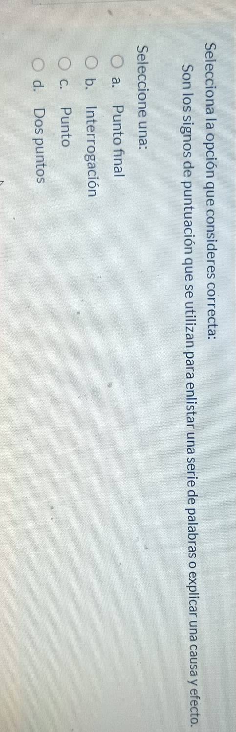 Selecciona la opción que consideres correcta:
Son los signos de puntuación que se utilizan para enlistar una serie de palabras o explicar una causa y efecto.
Seleccione una:
a. Punto final
b. Interrogación
c. Punto
d. Dos puntos