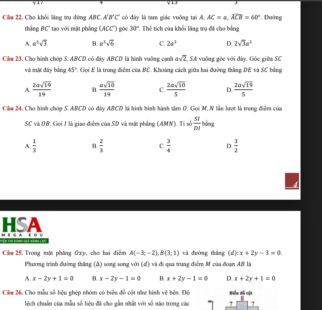 V13 3
Câu 22, Cho khối lăng trụ đứng ABC. A'B'C' có đáy là tam giác vuông tại A, AC=a,widehat ACB=60° '  Đường
thắng BC' tạo với mặt phẳng (ACC') góc 30°. Thể tích của khối lăng trụ đã cho bằng
A. a^3sqrt(3) B. a^3sqrt(6) C. 2a^3 D. 2sqrt(3)a^3
Câu 23. Cho hình chóp S. ABCD có đáy ABCD là hình vuông cạnh asqrt(2) *, SA vuông góc với đáy. Góc giữa SC
và mặt đáy bằng 45°. Gọi E là trung điểm cuaBC. Khoảng cách giữa hai đường thắng DE và SC bằng
A.  2asqrt(19)/19   asqrt(10)/19   2asqrt(10)/5   2asqrt(19)/5 
B.
C.
D.
Câu 24. Cho hình chóp S. ABCD có đáy ABCD là hình bình hành tâm O. Gọi M, N lần lượt là trung điểm của
SC và OB. Gọi I là giao điểm của SD và mặt phẳng (AMN). Tỉ số  SI/DI  bằng
A.  1/3   2/3  C.  3/4  D.  3/2 
B.
HSA
M E G A E D U
Tyện Thị dánh giá năng lực
Câu 25. Trong mặt phẳng Oxy, cho hai điểm A(-3;-2),B(3;1) và đường thắng (d): x+2y-3=0.
Phương trình đường thắng (A) song song với (d) và đi qua trung điểm M của đoạn AB là
A. x-2y+1=0 B. x-2y-1=0 B. x+2y-1=0 D. x+2y+1=0
Câu 26. Cho mẫu số liệu ghép nhóm có biểu đồ cột như hình vẽ bên. Độ Biểu đồ cột
8
lệch chuẩn của mẫu số liệu đã cho gần nhất với số nào trong các ∞ 7 7