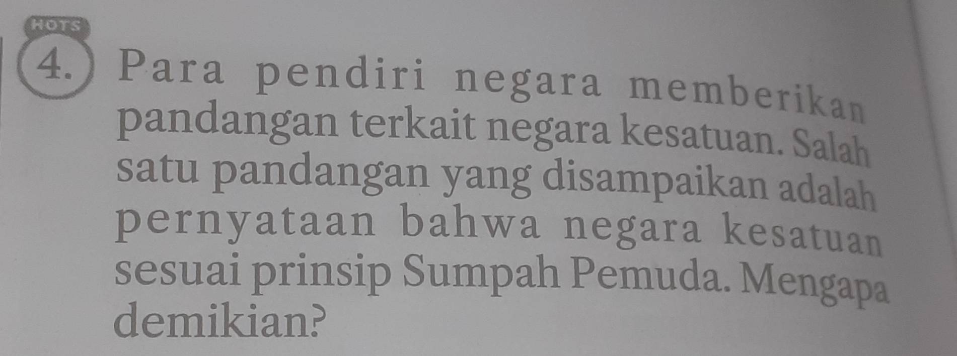 HOTS 
4.) Para pendiri negara memberikan 
pandangan terkait negara kesatuan. Salah 
satu pandangan yang disampaikan adalah 
pernyataan bahwa negara kesatuan 
sesuai prinsip Sumpah Pemuda. Mengapa 
demikian?