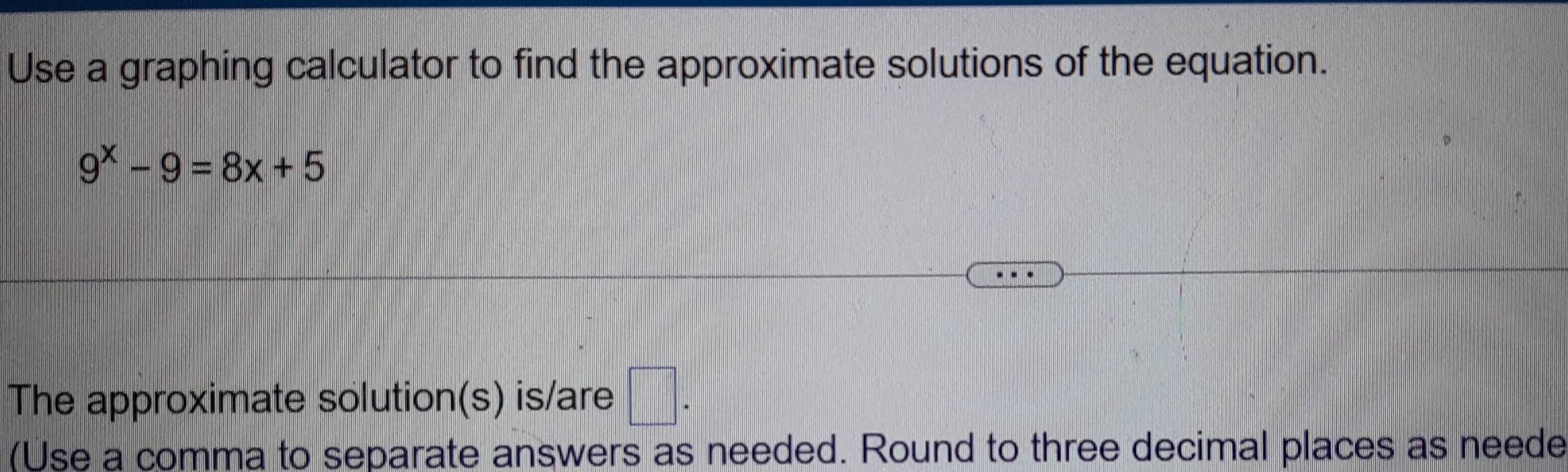 Use a graphing calculator to find the approximate solutions of the equation.
9^x-9=8x+5
The approximate solution(s) is/are □ . 
(Use a comma to separate answers as needed. Round to three decimal places as neede