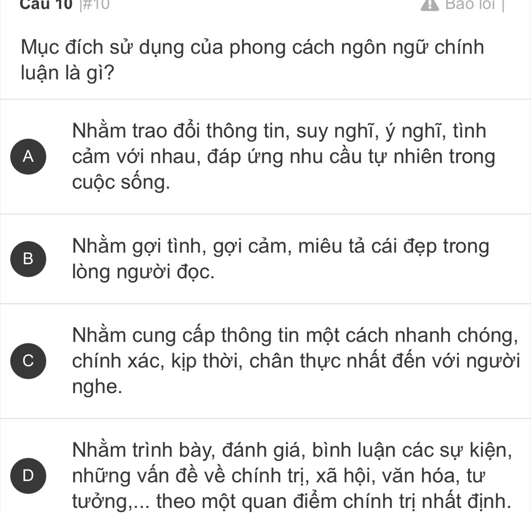 ]#10 Bao lol
Mục đích sử dụng của phong cách ngôn ngữ chính
luận là gì?
Nhằm trao đổi thông tin, suy nghĩ, ý nghĩ, tình
A cảm với nhau, đáp ứng nhu cầu tự nhiên trong
cuộc sống.
B
Nhằm gợi tình, gợi cảm, miêu tả cái đẹp trong
lòng người đọc.
Nhằm cung cấp thông tin một cách nhanh chóng,
C chính xác, kịp thời, chân thực nhất đến với người
nghe.
Nhằm trình bày, đánh giá, bình luận các sự kiện,
D những vấn đề về chính trị, xã hội, văn hóa, tư
tưởng,... theo một quan điểm chính trị nhất định.