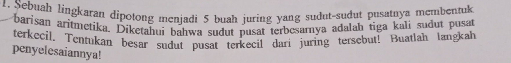 Sebuah lingkaran dipotong menjadi 5 buah juring yang sudut-sudut pusatnya membentuk 
barisan aritmetika. Diketahui bahwa sudut pusat terbesarnya adalah tiga kali sudut pusat 
terkecil. Tentukan besar sudut pusat terkecil dari juring tersebut! Buatlah langkah 
penyelesaiannya!