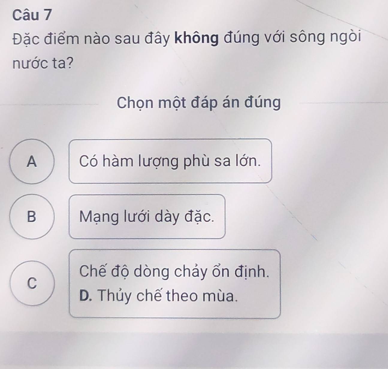 Đặc điểm nào sau đây không đúng với sông ngòi
nước ta?
Chọn một đáp án đúng
A Có hàm lượng phù sa lớn.
B Mạng lưới dày đặc.
Chế độ dòng chảy ổn định.
C
D. Thủy chế theo mùa.