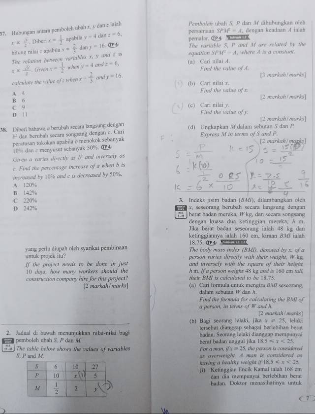 Hubungan antara pembolch ubah x, y dan z ialah
Pemboleh ubah S. P dan M dihubungkan olch
xapprox  sqrt(3)/2 . Diberi x= 1/2  apabila y=4 dan z=6,
persamaan SPM^2=A , dengan keadaan 4 ialah
pemalar. CP4     l   
hitung nilai z apabila x= 2/3  dan y=16. CP4
The variable S, P and M are related by the
The relation between variables x, y and z is
equation SPM^2=A , where A is a constant.
x= sqrt(y)/z  Given x= 1/2  when y=4 and z=6,
(a) Cari nilai A.
Find the value of A
calculate the value of z when x= 2/3  and y=16.
[3 markah/marks]
( √) (b) Cari nilai x.
A 4
Find the value of x.
B 6 [2 markah/ marks]
C 9 (c) Cari nilai y.
D | | Find the value of y.
[2 markah/marks]
38. Diberi bahawa a berubah secara langsung dengan (d) Ungkapkan M dalam sebutan S dan P
b^2 dan berubah secara songsang dengan c. Cari
peratusan tokokan apabila b menokok sebanyak Express M in terms of S and P.
10% dan c menyusut sebanyak 50%. @4 [2 markah/marks]
Given a varies directly as b^2 and inversely as
c. Find the percentage increase of a when b is
increased by 10% and c is decreased by 50%.
A. 120%
B 142%
C 220% 3. Indeks jisim badan (BM), dilambangkan oleh
D 242% x, seseorang berubah secara langsung dengan
berat badan mereka, W kg, dan secara songsang
dengan kuasa dua ketinggian mereka, / m.
Jika berat badan seseorang ialah 48 kg dan
ketinggiannya ialah 160 cm, kiraan BM/ ialah
18.75. T④     
yang perlu diupah oleh syarikat pembinaan The body mass index (BMI), denoted by x, of a
untuk projek itu? person varies directly with their weight. W kg,
If the project needs to be done in just and inversely with the square of their height,
10 days, how many workers should the h m. If a person weighs 48 kg and is 160 cm tall,
construction company hire for this project? their BMI is calculated to be 18.75.
[2 markah/marks] (a) Cari formula untuk mengira BMI seseorang,
dalam sebutan W dan h
Find the formula for calculating the BMI of
a person, in terms of W and h.
[2 markah/marks]
(b) Bagi seorang lelaki, jika x≥slant 25 、lelaki
tersebut dianggap sebagai berlebihan berat
2. Jadual di bawah menunjukkan nilai-nilai bagi badan. Seorang lelaki dianggap mempunyai
pemboleh ubah S, P dan M. berat badan unggul jika 18.5≤slant x<25.
The table below shows the values of variables For a man, ifx>25 , the person is considered
S, P and M. as overweight. A man is considered as
having a healthy weight if18.5≤slant x<25.
(i) Ketinggian Encik Kamal ialah 168 cm
dan dia mempunyai berlebihan berat
badan. Doktor menasihatinya untuk
7