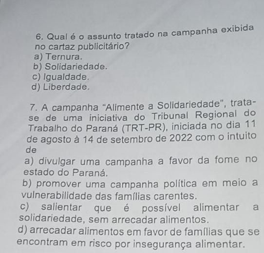 Qual é o assunto tratado na campanha exibida
no cartaz publicitário?
a) Ternura.
b) Solidariedade.
c) Igualdade.
d) Liberdade.
7. A campanha “Alimente a Solidariedade”, trata-
se de uma iniciativa do Tribunal Regional do
Trabalho do Paraná (TRT-PR), iniciada no dia 11
de agosto à 14 de setembro de 2022 com o intuito
de
a) divulgar uma campanha a favor da fome no
estado do Paraná.
b) promover uma campanha política em meio a
vulnerabilidade das famílias carentes.
c) salientar que é possível alimentar a
solidariedade, sem arrecadar alimentos.
d) arrecadar alimentos em favor de famílias que se
encontram em risco por insegurança alimentar.