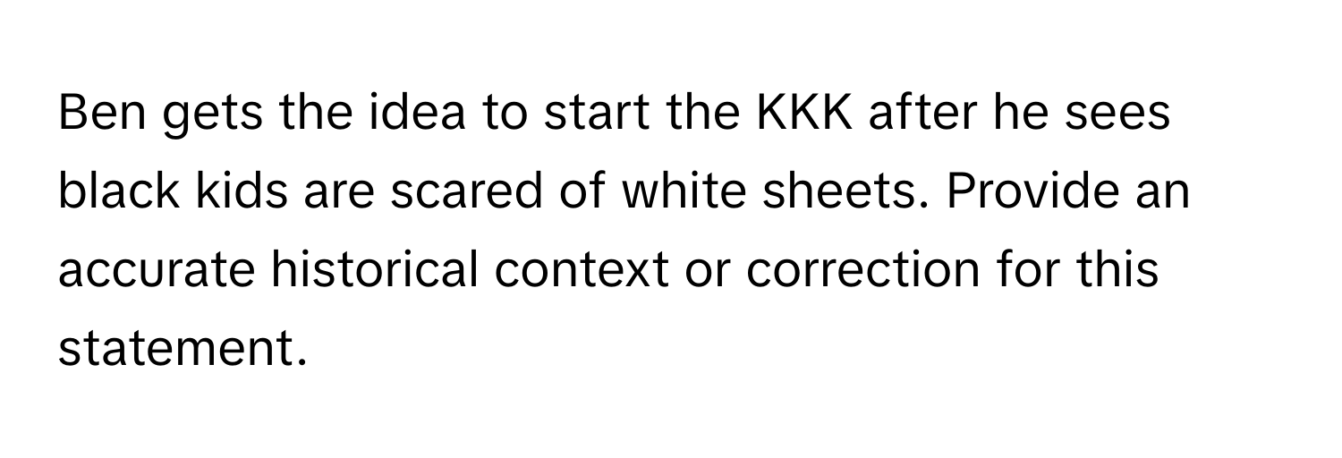 Ben gets the idea to start the KKK after he sees black kids are scared of white sheets. Provide an accurate historical context or correction for this statement.