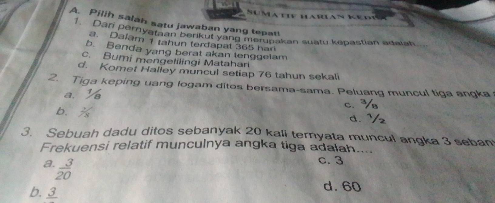 Sumatif harian Ke d i
A. Pilih salah satu jawaban yang tepat!
1. Dari pernyataan berikut yang merupakan suatu kepastian adalah
a. Dalam 1 tahun terdapat 365 hari
b. Benda yang berat akan tenggelam
c. Bumi mengelilingi Matahari
d. Komet Halley muncul setiap 76 tahun sekali
2. Tiga keping uang logam ditos bersama-sama. Peluang muncul tiga angka
a.
c.
b. % d. ½
3. Sebuah dadu ditos sebanyak 20 kali ternyata muncul angka 3 seban
Frekuensi relatif munculnya angka tiga adalah....
a  3/20 
c. 3
b. frac 3
d. 60