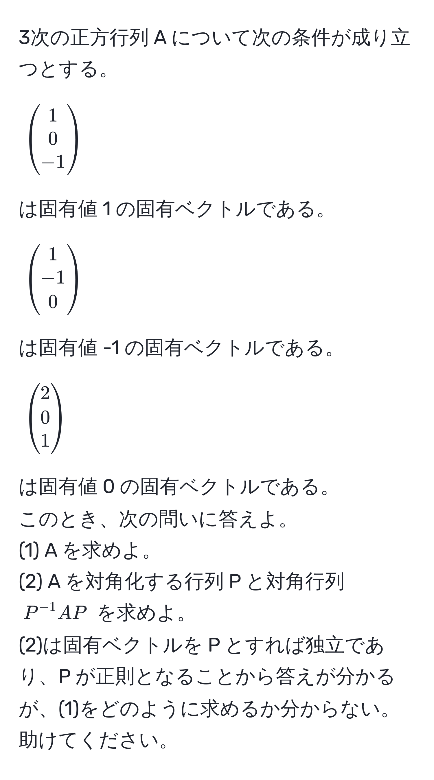 3次の正方行列 A について次の条件が成り立つとする。  
[
beginpmatrix
1 
0 
-1 
endpmatrix
]
は固有値 1 の固有ベクトルである。  
[
beginpmatrix
1 
-1 
0 
endpmatrix
]
は固有値 -1 の固有ベクトルである。  
[
beginpmatrix
2 
0 
1 
endpmatrix
]
は固有値 0 の固有ベクトルである。  
このとき、次の問いに答えよ。  
(1) A を求めよ。  
(2) A を対角化する行列 P と対角行列 ( P^(-1)AP ) を求めよ。  
(2)は固有ベクトルを P とすれば独立であり、P が正則となることから答えが分かるが、(1)をどのように求めるか分からない。助けてください。