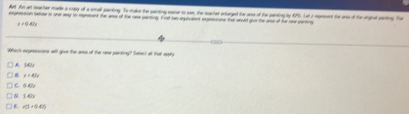fert An an teacher made a copy of a small painting. To make the painting easier to see, the teacher entarged the aes of the painting by 1976. Lat a mepesent the ass of the orgrat painting. The
expression below is one way to represent the aes of the new parting. Find two squiatent expessions that would gue the aes of the ree parting
x+0.42x
Which expressions will give the aees of the nee painting?) Select all that apphy
k SM2x
x+42x
C. O N
D 1.42x
r(1+0.47)