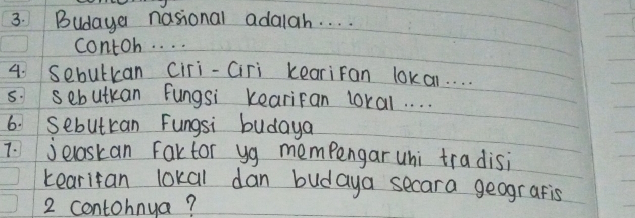 Budaye nasional adalah. . . . 
contoh. . . . 
4. Sebulkan Ciri-Ciri kearifan lokar. . . . 
s. sebutkan Fungsi Kearifan loral. . . . 
6. Sebutcan Fungsi budaya 
7. jelaskan Faktor yg mempengar uhi tradisi 
tearifan lokal dan budaya secara geografis 
2 contohnya?