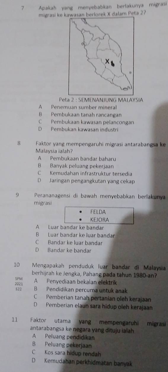 Apakah yang menyebabkan berlakunya migrasi
migrasi keawasan berlorek X dalam Peta 2?
Peta 2 : SEMENANJUNG MALAYSIA
A Penemuan sumber mineral
B Pembukaan tanah rancangan
C Pembukaan kawasan pelancongan
D Pembukan kawasan industri
8 Faktor yang mempengaruhi migrasi antarabangsa k
Malaysia ialah?
A Pembukaan bandar baharu
B Banyak peluang pekerjaan
C Kemudahan infrastruktur tersedia
D Jaringan pengangkutan yang cekap
9 Perananagensi di bawah menyebabkan berlakuny
migrasi
FELDA
KEJORA
A Luar bandar ke bandar
B Luar bandar ke luar bandar
C Bandar ke luar bandar
D Bandar ke bandar
10 Mengapakah penduduk luar bandar di Malaysia
berhijrah ke Jengka, Pahang pada tahun 1980-an?
5PM
2021 A Penyediaan bekalan elektrik
522 B Pendidikan percuma untuk anak
C Pemberian tanah pertanian oleh kerajaan
D Pemberian elaun sara hidup oleh kerajaan
11 Faktor utama yang mempengaruhi migrasi
antarabangsa ke negara yang dituju ialah
A Peluang pendidikan
B Peluang pekerjaan
C Kos sara hidup rendah
D Kemudahan perkhidmatan banyak