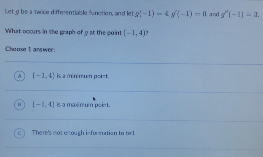 Let g be a twice differentiable function, and let g(-1)=4, g'(-1)=0 , and g''(-1)=3. 
What occurs in the graph of g at the point (-1,4) ?
Choose 1 answer:
A (-1,4) is a minimum point.
B (-1,4) is a maximum point.
c ) There's not enough information to tell.