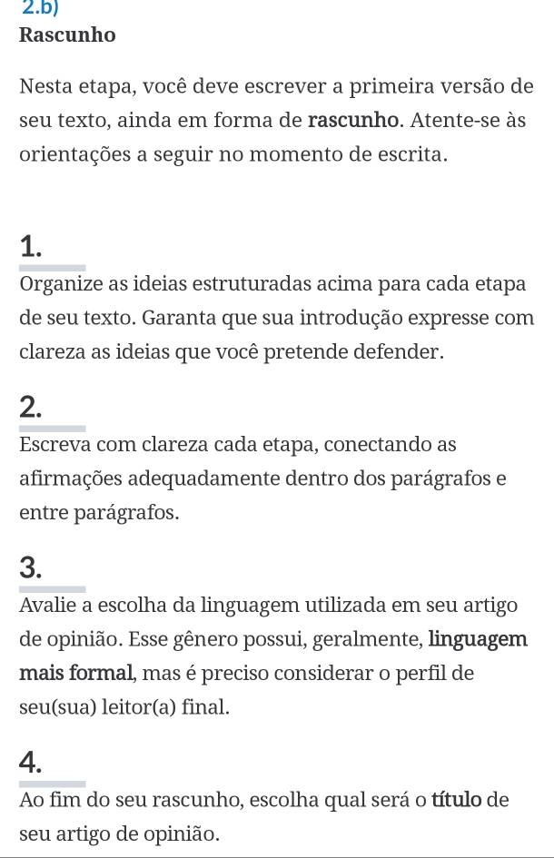 Rascunho 
Nesta etapa, você deve escrever a primeira versão de 
seu texto, ainda em forma de rascunho. Atente-se às 
orientações a seguir no momento de escrita. 
1. 
Organize as ideias estruturadas acima para cada etapa 
de seu texto. Garanta que sua introdução expresse com 
clareza as ideias que você pretende defender. 
2. 
Escreva com clareza cada etapa, conectando as 
afirmações adequadamente dentro dos parágrafos e 
entre parágrafos. 
3. 
Avalie a escolha da linguagem utilizada em seu artigo 
de opinião. Esse gênero possui, geralmente, linguagem 
mais formal, mas é preciso considerar o perfil de 
seu(sua) leitor(a) final. 
4. 
Ao fim do seu rascunho, escolha qual será o título de 
seu artigo de opinião.