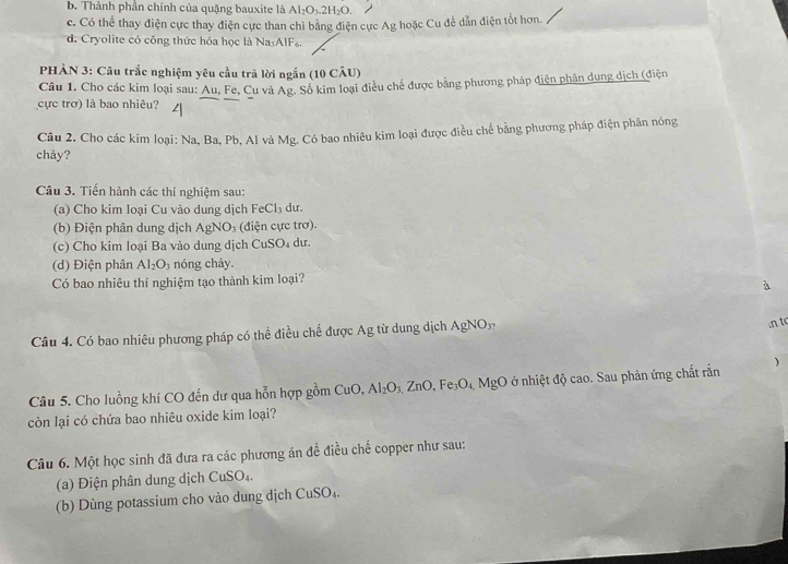 b. Thành phần chính của quặng bauxite là Al_2O_3.2H_2O.
c. Có thể thay điện cực thay điện cực than chỉ bằng điện cực Ag hoặc Cu để dẫn điện tốt hơn.
d. Cryolite có công thức hóa học là Na AlFa.
PHÀN 3: Câu trắc nghiệm yêu cầu trả lời ngắn (10 CÂU)
Câu 1. Cho các kim loại sau: Au, Fe, Cu và Ag. Số kim loại điều chế được bằng phương pháp điện phân dung dịch (điện
cực trơ) là bao nhiêu?
Câu 2. Cho các kim loại: Na, Ba, Pb, Al và Mg. Có bao nhiêu kim loại được điều chế bằng phương pháp điện phân nóng
chảy?
Câu 3. Tiến hành các thí nghiệm sau:
(a) Cho kim loại Cu vào dung dịch FeCl_3 dư
(b) Điện phân dung dịch AgNO_3 (điện cực trơ).
(c) Cho kim loại Ba vào dung dịch Cu SO du.
(d) Điện phân Al_2O_3 nóng chảy.
Có bao nhiêu thí nghiệm tạo thành kim loại?
à
Câu 4. Có bao nhiêu phương pháp có thể điều chế được Ag từ dung dịch AgNOn
in to
Câu 5. Cho luồng khí CO đến dư qua hỗn hợp gồm CuO, Al_2O_3,ZnO,Fe_3O_4 MgO ở nhiệt độ cao. Sau phản ứng chất rắn )
còn lại có chứa bao nhiêu oxide kim loại?
Câu 6. Một học sinh đã đưa ra các phương án đề điều chế copper như sau:
(a) Điện phân dung dịch CuSO_4
(b) Dùng potassium cho vào dung dịch CuSO_4