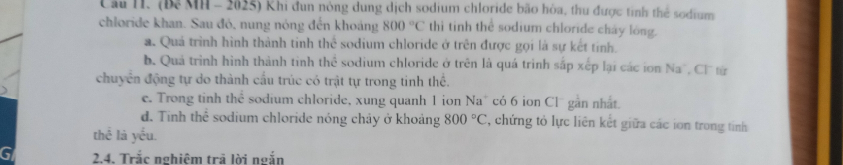 Cầu H. (Để MH - 2025) Khi đun nóng dung dịch sodium chloride bão hòa, thu được tính thể sodium 
chloride khan. Sau đó, nung nóng đến khoảng 800°C thì tinh thể sodium chloride chay long. 
a. Quá trình hình thành tinh thể sodium chloride ở trên được gọi là sự kết tính. 
b. Quả trình hình thành tinh thể sodium chloride ở trên là quá trình sắp xếp lại các ion Na^- , Cl từ 
chuyển động tự do thành cấu trúc có trật tự trong tinh thể. 
e. Trong tinh thể sodium chloride, xung quanh 1 ion Na* có 6 ion Clú gắn nhất. 
d. Tinh thể sodium chloride nóng chảy ở khoảng 800°C , chứng tỏ lực liên kết giữa các ion trong tính 
thế là yếu. 
2.4. Trắc nghiêm trả lời ngắn