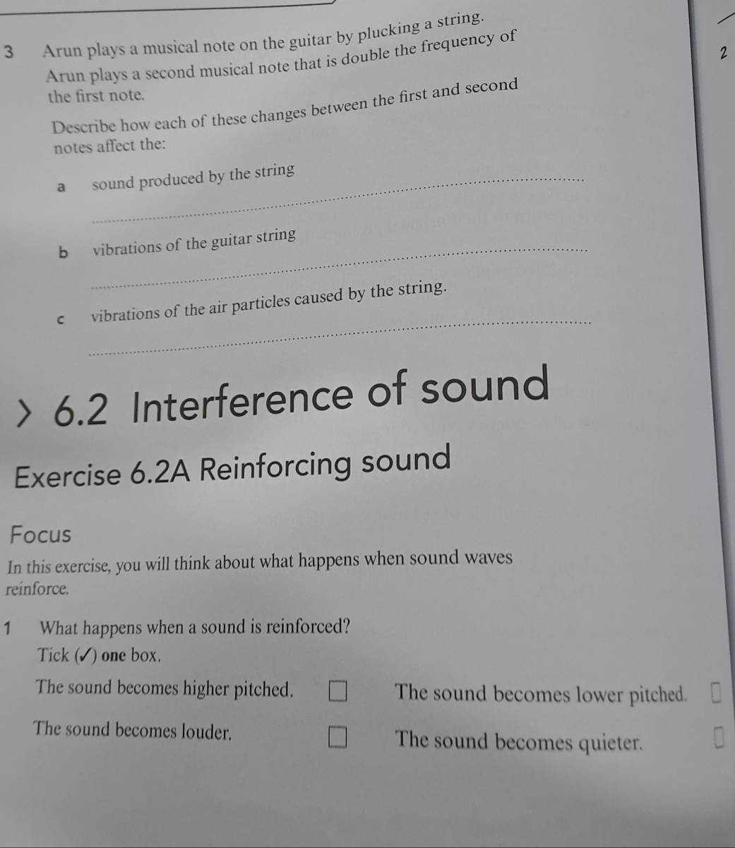 Arun plays a musical note on the guitar by plucking a string.
2
Arun plays a second musical note that is double the frequency of
the first note.
Describe how each of these changes between the first and second
notes affect the:
a sound produced by the string
b vibrations of the guitar string
_
c vibrations of the air particles caused by the string.
> 6.2 Interference of sound
Exercise 6.2A Reinforcing sound
Focus
In this exercise, you will think about what happens when sound waves
reinforce.
1 What happens when a sound is reinforced?
Tick ( ) one box.
The sound becomes higher pitched. The sound becomes lower pitched.
The sound becomes louder. The sound becomes quieter.