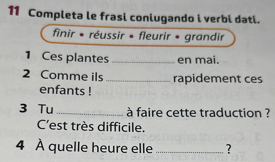 Completa le frasi coniugando i verbi dati. 
finir • réussir • fleurir • grandir 
1 Ces plantes _en mai. 
2 Comme ils _rapidement ces 
enfants ! 
3 Tu _à faire cette traduction ? 
C'est très difficile. 
4 À quelle heure elle _?