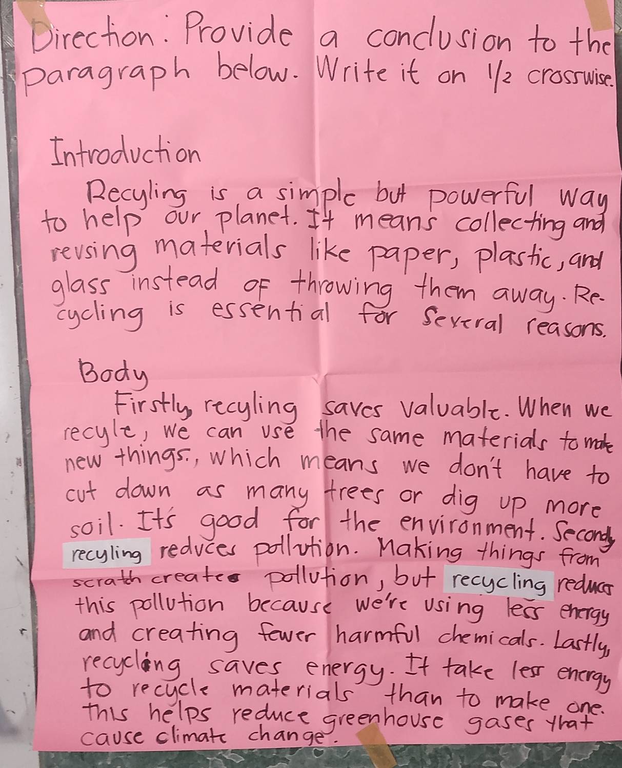 Direction: Provide a conclusion to the 
paragraph below. Write it on 11/2 crossuise. 
Introduction 
Recyling is a simple but powerful way 
to help our planet. It means collecting and 
revsing materials like paper, plastic, and 
glass instead of throwing them away. Re 
cycling is essential for Sevival reasons. 
Body 
Firstly, recyling saves valuable. When we 
recyle, we can use the same materials to mak 
new things. , which means we don't have to 
cut down as many trees or dig up more 
soil. It's good for the environment. Second 
recyling reduces pollution. Making things from 
scrath created pollution, but recycling reduca 
this pollution because we're using less energy 
and creating fewer harmful chemicals. Lastly, 
recycling saves energy. It take lesr energy 
to recycle materials than to make one. 
this helps reduce greenhouse gases that 
cause climatc change