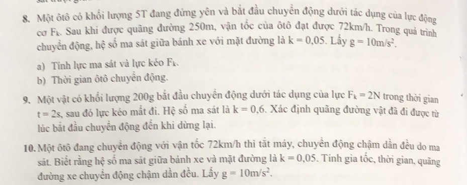 Một ôtô có khối lượng 5T đang đứng yên và bắt đầu chuyển động dưới tác dụng của lực động 
cơ Fr. Sau khi được quãng đường 250m, vận tốc của ôtô đạt được 72km/h. Trong quả trình 
chuyển động, hệ số ma sát giữa bánh xe với mặt đường là k=0,05. Lấy g=10m/s^2. 
a) Tính lực ma sát và lực kéo F_k. 
b) Thời gian ôtô chuyển động. 
9. Một vật có khối lượng 200g bắt đầu chuyển động dưới tác dụng của lực F_k=2N trong thời gian
t=2s , sau đó lực kéo mắt đi. Hệ số ma sát là k=0,6 , Xác định quãng đường vật đã đi được từ 
lúc bắt đầu chuyển động đến khi dừng lại. 
10. Một ôtô đang chuyển động với vận tốc 72km/h thì tắt máy, chuyền động chậm dần đều do ma 
sát. Biết rằng hệ số ma sát giữa bánh xe và mặt đường là k=0,05. Tính gia tốc, thời gian, quãng 
đường xe chuyển động chậm dần đều. Lấy g=10m/s^2.