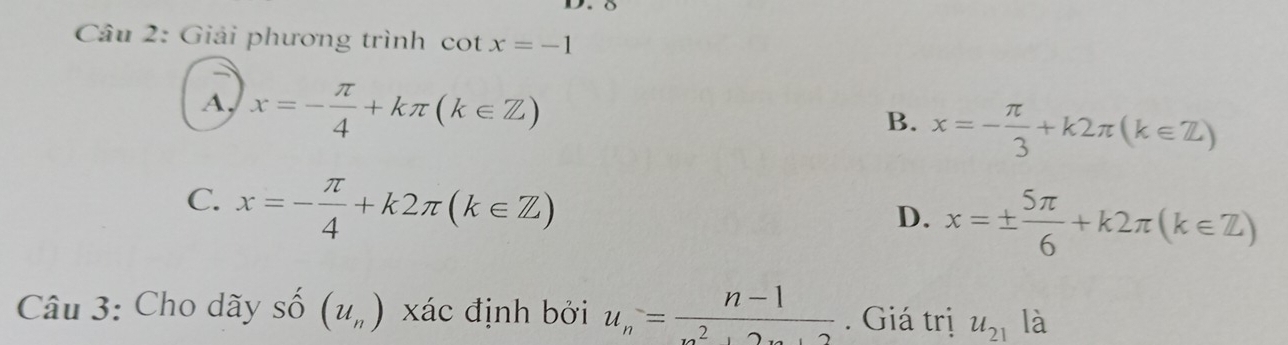 Giải phương trình cot x=-1
A, x=- π /4 +kπ (k∈ Z)
B. x=- π /3 +k2π (k∈ Z)
C. x=- π /4 +k2π (k∈ Z)
D. x=±  5π /6 +k2π (k∈ Z)
Câu 3: Cho dãy số (u_n) xác định bởi u_n= (n-1)/n^2+2n+2 . Giá trị u_21 là