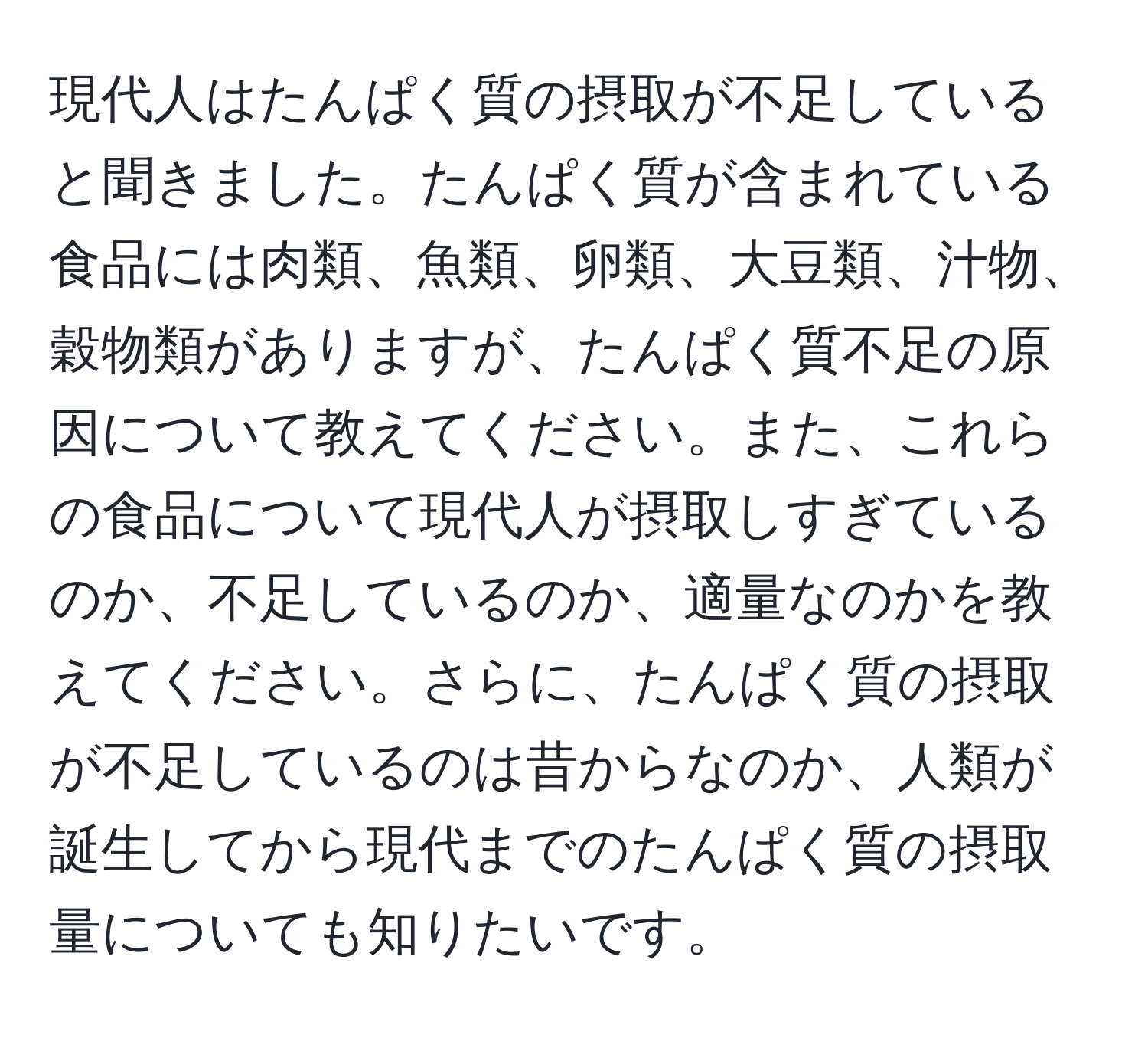 現代人はたんぱく質の摂取が不足していると聞きました。たんぱく質が含まれている食品には肉類、魚類、卵類、大豆類、汁物、穀物類がありますが、たんぱく質不足の原因について教えてください。また、これらの食品について現代人が摂取しすぎているのか、不足しているのか、適量なのかを教えてください。さらに、たんぱく質の摂取が不足しているのは昔からなのか、人類が誕生してから現代までのたんぱく質の摂取量についても知りたいです。