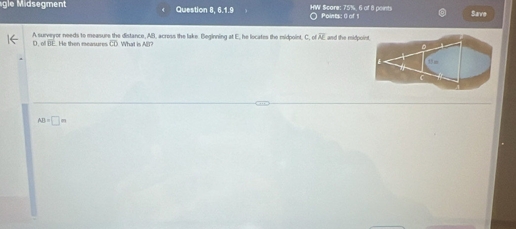 gle Midsegment Question 8, 6.1.9 HW Score: 75%, 6 of 8 points
Points: 0 of 1 Save
A surveyor needs to measure the distance, AB, across the lake. Beginning at E, he locates the midpoint, C, of overline AE and the midpoint.
D. of overline BE He then measures overline CD What is AB?
AB=□ m