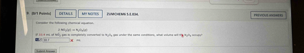 DETAILS MY NOTES ZUMCHEM6 5,E,034. PREVIOUS ANSWERS
Consider the following chemical equation.
2NO_2(g)to N_2O_4(g)
If 33.4 mL of NO_2 gas is completely converted to N_2O_4 gas under the same conditions, what volume will the N_2O occupy?
10 7 mL
Submit Answer