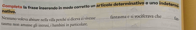 Completa la frase inserendo in modo corretto un articolo determinativo e uno indetermi. 
nativo. 
Nessuno voleva abitare nella villa perché si diceva ci vivesse _fantasma e si vociferava che_ 
fan- 
tasma non amasse gli intrusi, i bambini in particolare.